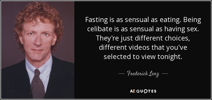 Fasting is as sensual as eating. Being celibate is as sensual as having sex. They're just different choices, different videos that you've selected to view tonight. - Frederick Lenz