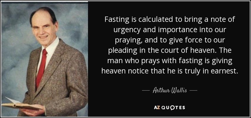 Fasting is calculated to bring a note of urgency and importance into our praying, and to give force to our pleading in the court of heaven. The man who prays with fasting is giving heaven notice that he is truly in earnest. - Arthur Wallis