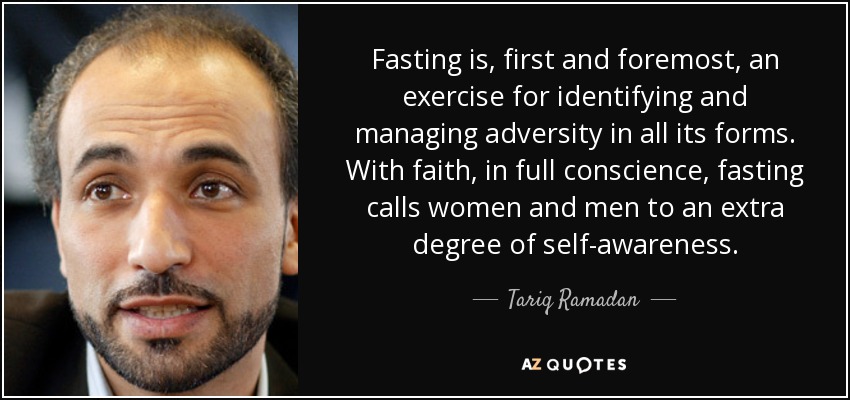 Fasting is, first and foremost, an exercise for identifying and managing adversity in all its forms. With faith, in full conscience, fasting calls women and men to an extra degree of self-awareness. - Tariq Ramadan