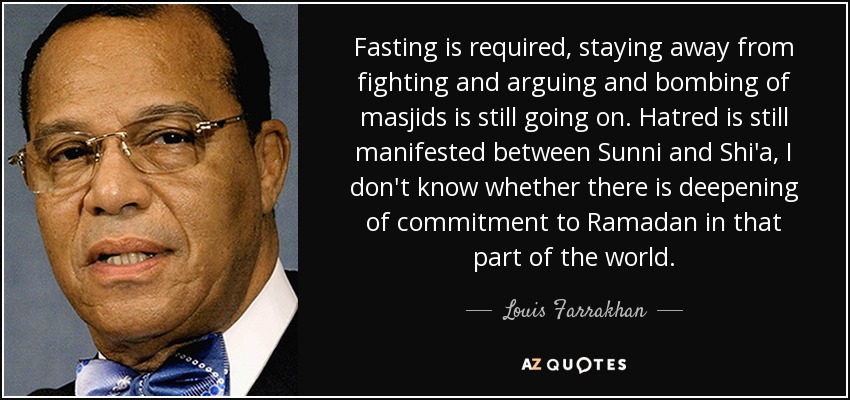 Fasting is required, staying away from fighting and arguing and bombing of masjids is still going on. Hatred is still manifested between Sunni and Shi'a, I don't know whether there is deepening of commitment to Ramadan in that part of the world. - Louis Farrakhan