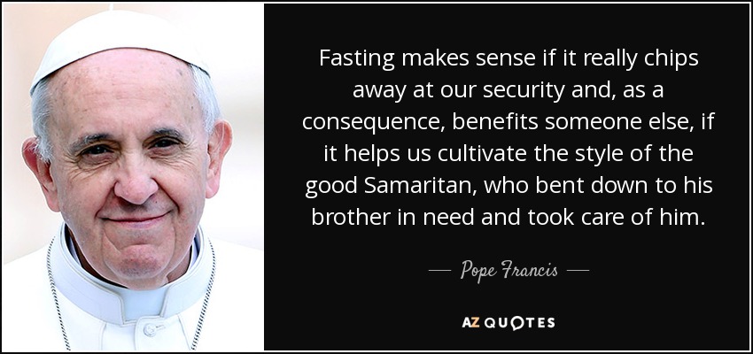 Fasting makes sense if it really chips away at our security and, as a consequence, benefits someone else, if it helps us cultivate the style of the good Samaritan, who bent down to his brother in need and took care of him. - Pope Francis Fasting makes sense if it really chips away at our security and, as a consequence, benefits someone else, if it helps us cultivate the style of the good Samaritan, who bent down to his brother in need and took care of him. - Pope Francis