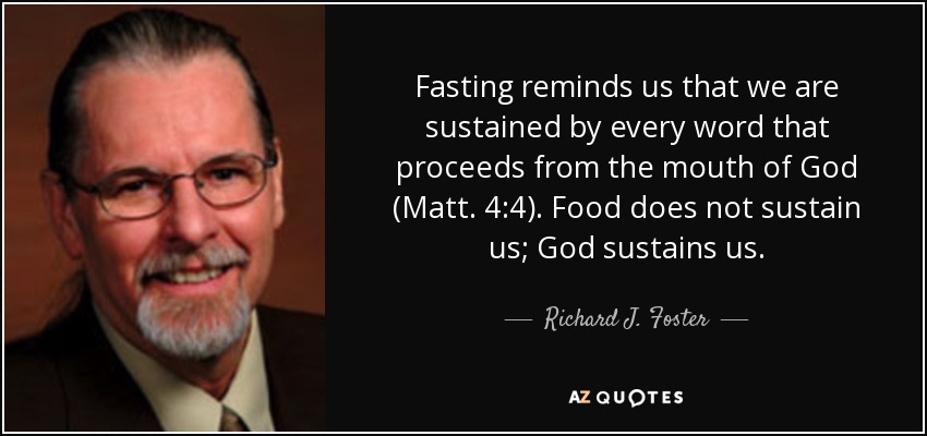 Fasting reminds us that we are sustained by every word that proceeds from the mouth of God (Matt. 4:4). Food does not sustain us; God sustains us. - Richard J. Foster