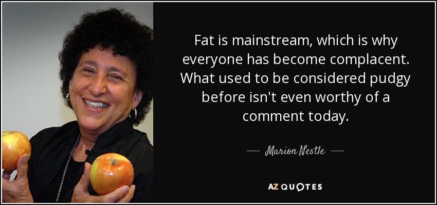 Fat is mainstream, which is why everyone has become complacent. What used to be considered pudgy before isn't even worthy of a comment today. - Marion Nestle
