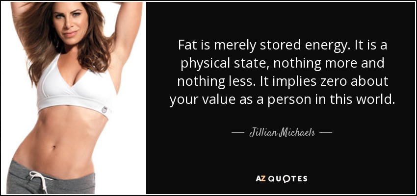 Fat is merely stored energy. It is a physical state, nothing more and nothing less. It implies zero about your value as a person in this world. - Jillian Michaels