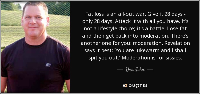 Fat loss is an all-out war. Give it 28 days - only 28 days. Attack it with all you have. It's not a lifestyle choice; it's a battle. Lose fat and then get back into moderation. There's another one for you: moderation. Revelation says it best: 'You are lukewarm and I shall spit you out.' Moderation is for sissies. - Dan John