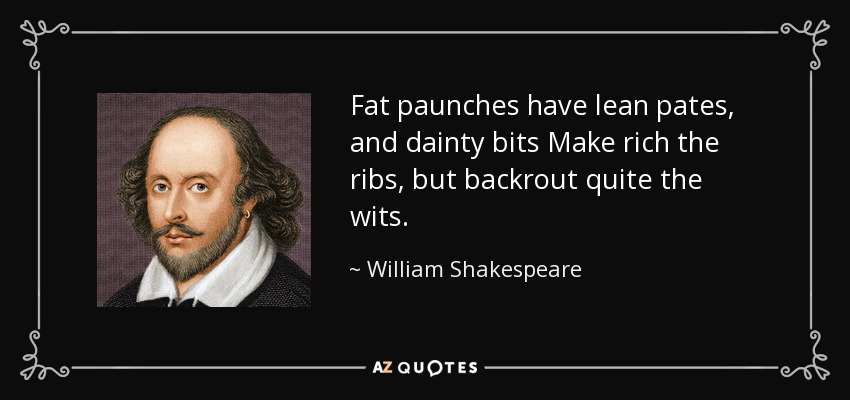 Fat paunches have lean pates, and dainty bits Make rich the ribs, but backrout quite the wits. - William Shakespeare