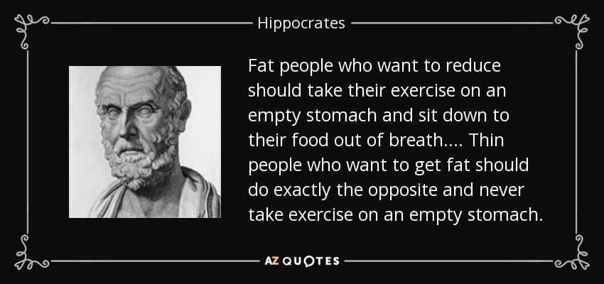 Fat people who want to reduce should take their exercise on an empty stomach and sit down to their food out of breath.... Thin people who want to get fat should do exactly the opposite and never take exercise on an empty stomach. - Hippocrates