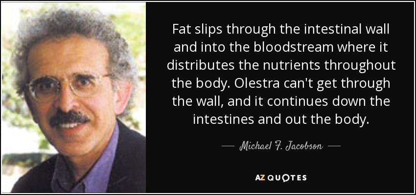 Fat slips through the intestinal wall and into the bloodstream where it distributes the nutrients throughout the body. Olestra can't get through the wall, and it continues down the intestines and out the body. - Michael F. Jacobson