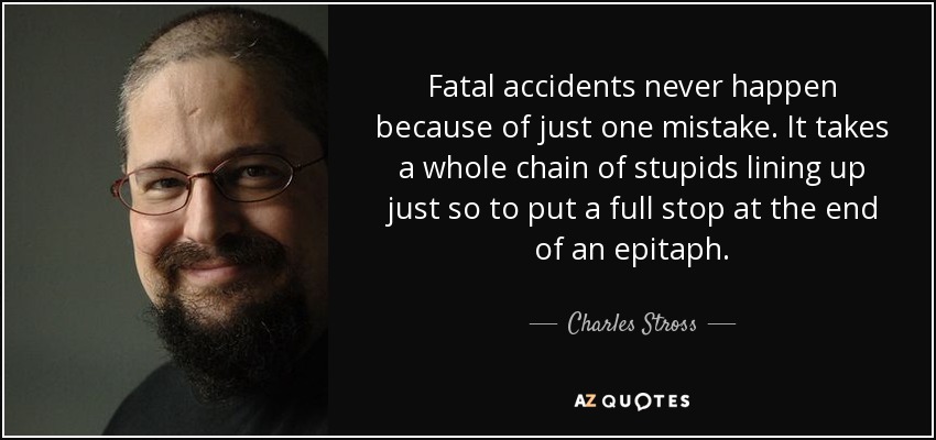 Fatal accidents never happen because of just one mistake. It takes a whole chain of stupids lining up just so to put a full stop at the end of an epitaph. - Charles Stross