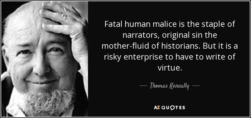 Fatal human malice is the staple of narrators, original sin the mother-fluid of historians. But it is a risky enterprise to have to write of virtue. - Thomas Keneally