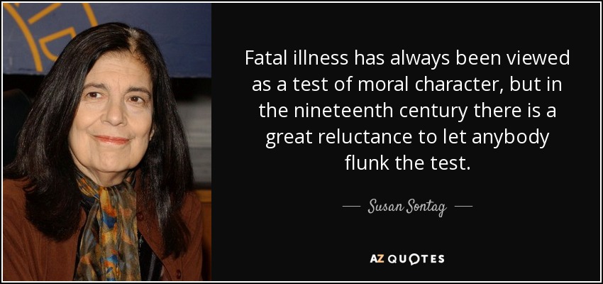 Fatal illness has always been viewed as a test of moral character, but in the nineteenth century there is a great reluctance to let anybody flunk the test. - Susan Sontag