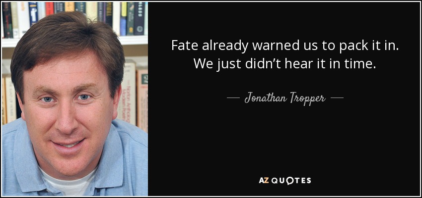 Fate already warned us to pack it in. We just didn’t hear it in time. - Jonathan Tropper