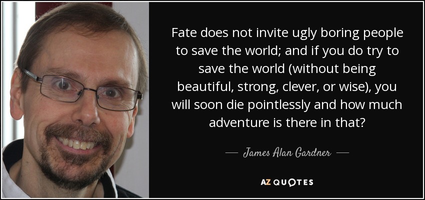 Fate does not invite ugly boring people to save the world; and if you do try to save the world (without being beautiful, strong, clever, or wise), you will soon die pointlessly and how much adventure is there in that? - James Alan Gardner