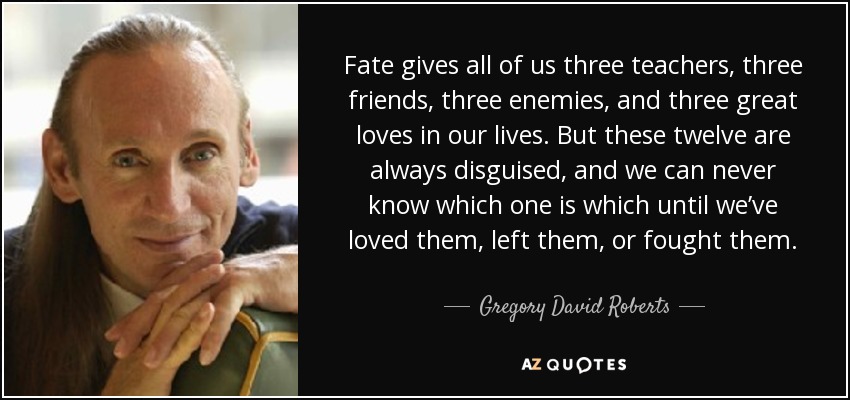 Fate gives all of us three teachers, three friends, three enemies, and three great loves in our lives. But these twelve are always disguised, and we can never know which one is which until we’ve loved them, left them, or fought them. - Gregory David Roberts