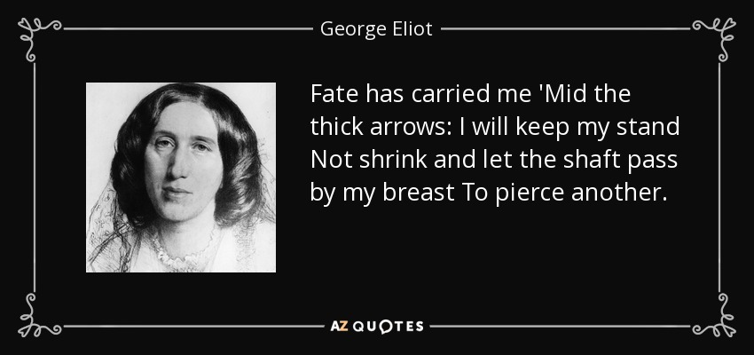 Fate has carried me 'Mid the thick arrows: I will keep my stand Not shrink and let the shaft pass by my breast To pierce another. - George Eliot