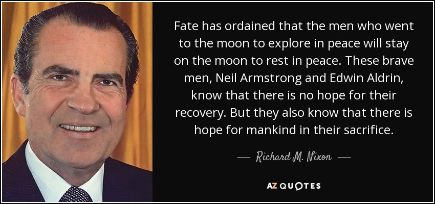 Fate has ordained that the men who went to the moon to explore in peace will stay on the moon to rest in peace. These brave men, Neil Armstrong and Edwin Aldrin, know that there is no hope for their recovery. But they also know that there is hope for mankind in their sacrifice. - Richard M. Nixon