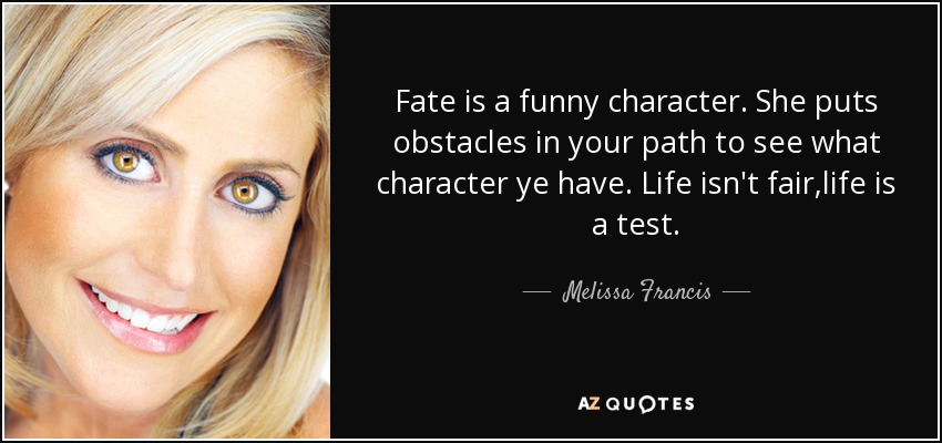 Fate is a funny character. She puts obstacles in your path to see what character ye have. Life isn't fair,life is a test. - Melissa Francis