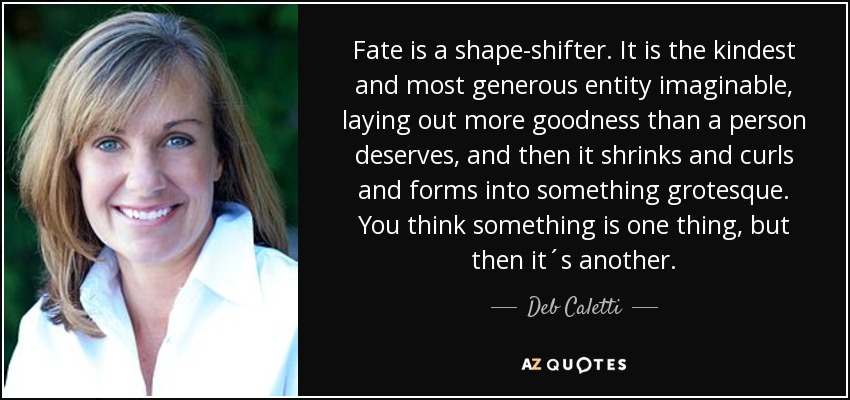 Fate is a shape-shifter. It is the kindest and most generous entity imaginable, laying out more goodness than a person deserves, and then it shrinks and curls and forms into something grotesque. You think something is one thing, but then it´s another. - Deb Caletti