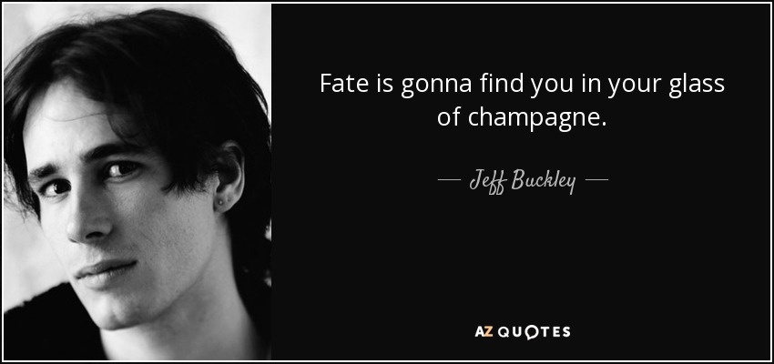 Fate is gonna find you in your glass of champagne. - Jeff Buckley