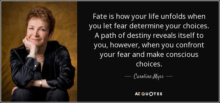Fate is how your life unfolds when you let fear determine your choices. A path of destiny reveals itself to you, however, when you confront your fear and make conscious choices. - Caroline Myss