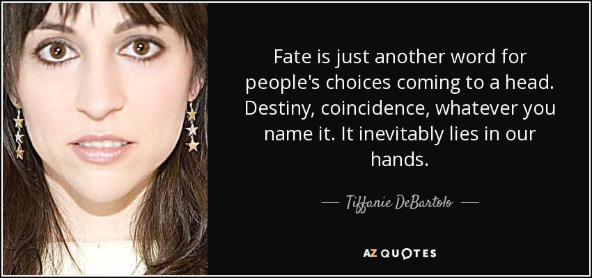 Fate is just another word for people's choices coming to a head. Destiny, coincidence, whatever you name it. It inevitably lies in our hands. - Tiffanie DeBartolo