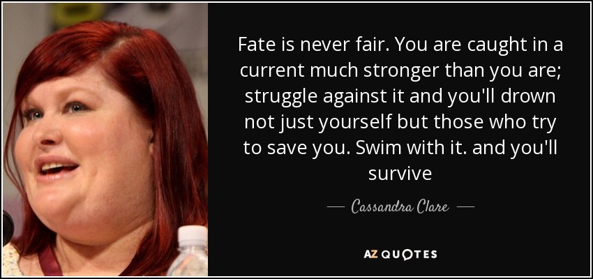 Fate is never fair. You are caught in a current much stronger than you are; struggle against it and you'll drown not just yourself but those who try to save you. Swim with it. and you'll survive - Cassandra Clare