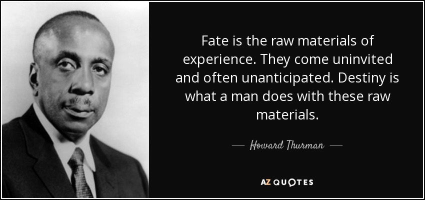 Fate is the raw materials of experience. They come uninvited and often unanticipated. Destiny is what a man does with these raw materials. - Howard Thurman
