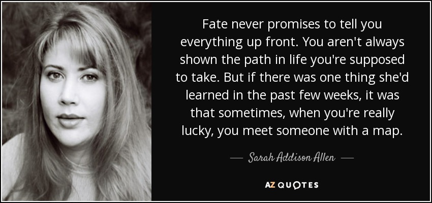 Fate never promises to tell you everything up front. You aren't always shown the path in life you're supposed to take. But if there was one thing she'd learned in the past few weeks, it was that sometimes, when you're really lucky, you meet someone with a map. - Sarah Addison Allen