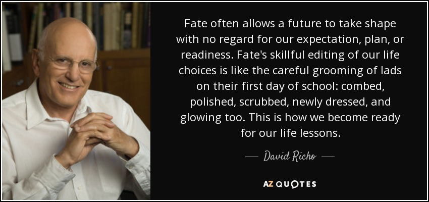 Fate often allows a future to take shape with no regard for our expectation, plan, or readiness. Fate's skillful editing of our life choices is like the careful grooming of lads on their first day of school: combed, polished, scrubbed, newly dressed, and glowing too. This is how we become ready for our life lessons. - David Richo