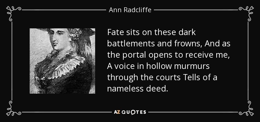 Fate sits on these dark battlements and frowns, And as the portal opens to receive me, A voice in hollow murmurs through the courts Tells of a nameless deed. - Ann Radcliffe