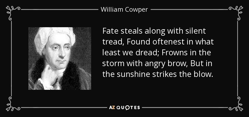 Fate steals along with silent tread, Found oftenest in what least we dread; Frowns in the storm with angry brow, But in the sunshine strikes the blow. - William Cowper
