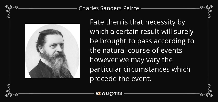 Fate then is that necessity by which a certain result will surely be brought to pass according to the natural course of events however we may vary the particular circumstances which precede the event. - Charles Sanders Peirce