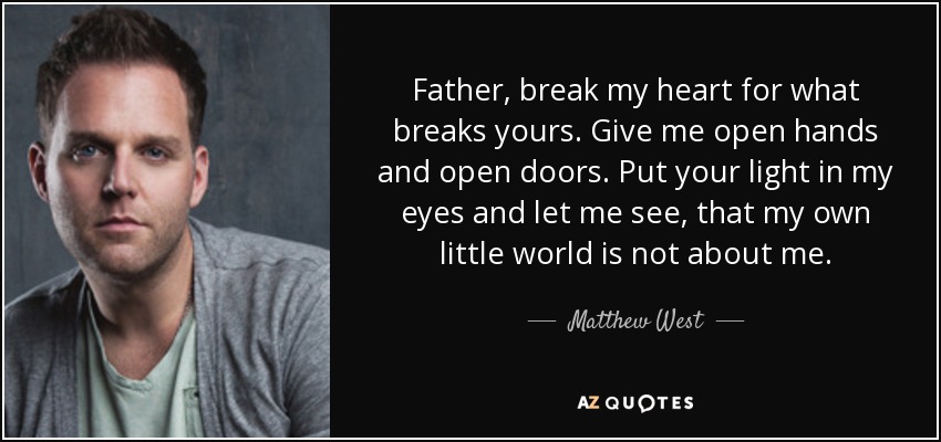 Father, break my heart for what breaks yours. Give me open hands and open doors. Put your light in my eyes and let me see, that my own little world is not about me. - Matthew West