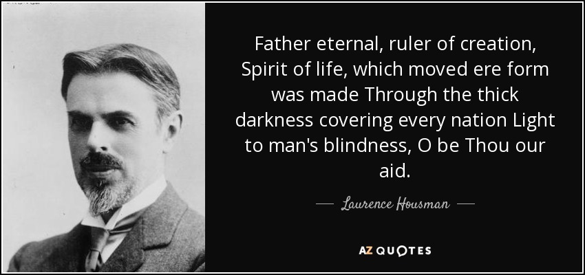 Father eternal, ruler of creation, Spirit of life, which moved ere form was made Through the thick darkness covering every nation Light to man's blindness, O be Thou our aid. - Laurence Housman