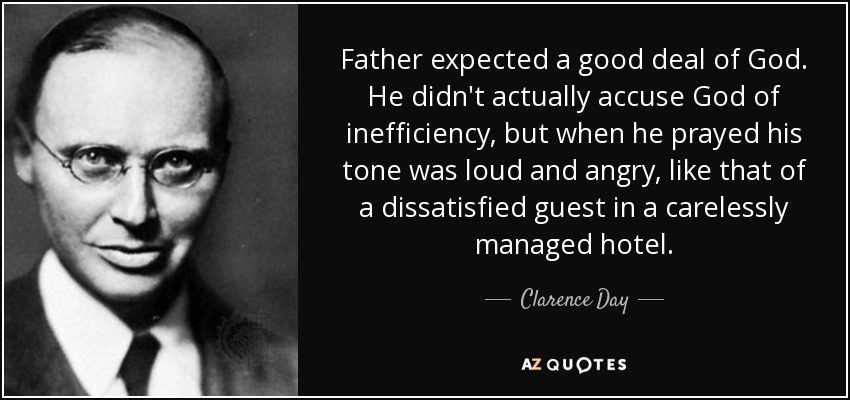 Father expected a good deal of God. He didn't actually accuse God of inefficiency, but when he prayed his tone was loud and angry, like that of a dissatisfied guest in a carelessly managed hotel. - Clarence Day