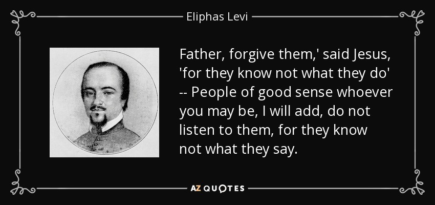 Father, forgive them,' said Jesus, 'for they know not what they do' -- People of good sense whoever you may be, I will add, do not listen to them, for they know not what they say. - Eliphas Levi