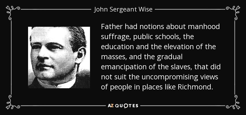 Father had notions about manhood suffrage, public schools, the education and the elevation of the masses, and the gradual emancipation of the slaves, that did not suit the uncompromising views of people in places like Richmond. - John Sergeant Wise