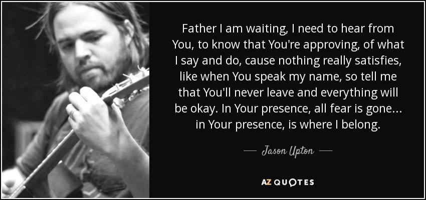 Father I am waiting, I need to hear from You, to know that You're approving, of what I say and do, cause nothing really satisfies, like when You speak my name, so tell me that You'll never leave and everything will be okay. In Your presence, all fear is gone... in Your presence, is where I belong. - Jason Upton