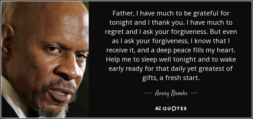 Father, I have much to be grateful for tonight and I thank you. I have much to regret and I ask your forgiveness. But even as I ask your forgiveness, I know that I receive it, and a deep peace fills my heart. Help me to sleep well tonight and to wake early ready for that daily yet greatest of gifts, a fresh start. - Avery Brooks