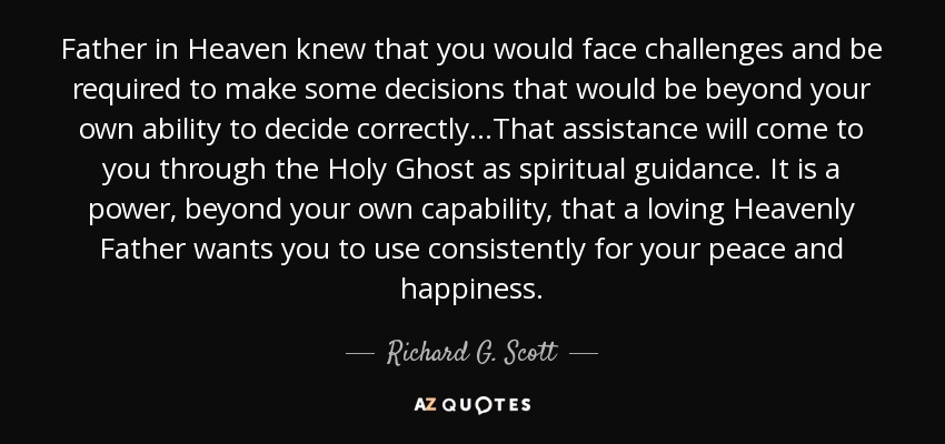 Father in Heaven knew that you would face challenges and be required to make some decisions that would be beyond your own ability to decide correctly…That assistance will come to you through the Holy Ghost as spiritual guidance. It is a power, beyond your own capability, that a loving Heavenly Father wants you to use consistently for your peace and happiness. - Richard G. Scott