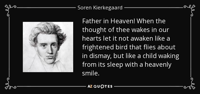 Father in Heaven! When the thought of thee wakes in our hearts let it not awaken like a frightened bird that flies about in dismay, but like a child waking from its sleep with a heavenly smile. - Soren Kierkegaard