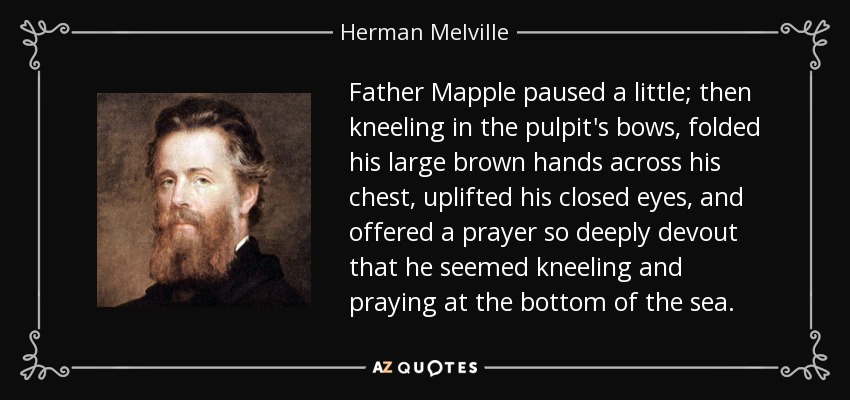 Father Mapple paused a little; then kneeling in the pulpit's bows, folded his large brown hands across his chest, uplifted his closed eyes, and offered a prayer so deeply devout that he seemed kneeling and praying at the bottom of the sea. - Herman Melville