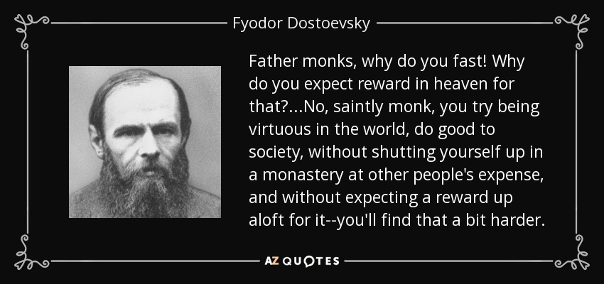 Father monks, why do you fast! Why do you expect reward in heaven for that?...No, saintly monk, you try being virtuous in the world, do good to society, without shutting yourself up in a monastery at other people's expense, and without expecting a reward up aloft for it--you'll find that a bit harder. - Fyodor Dostoevsky