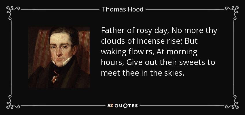 Father of rosy day, No more thy clouds of incense rise; But waking flow'rs, At morning hours, Give out their sweets to meet thee in the skies. - Thomas Hood