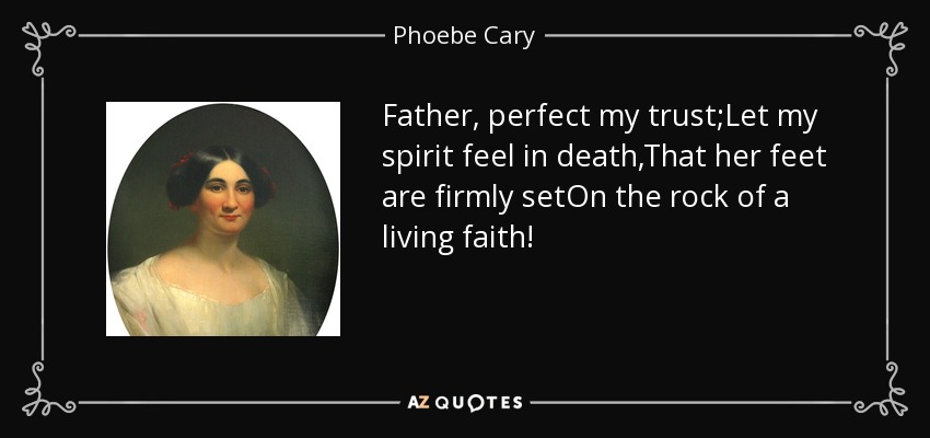 Father, perfect my trust;Let my spirit feel in death,That her feet are firmly setOn the rock of a living faith! - Phoebe Cary