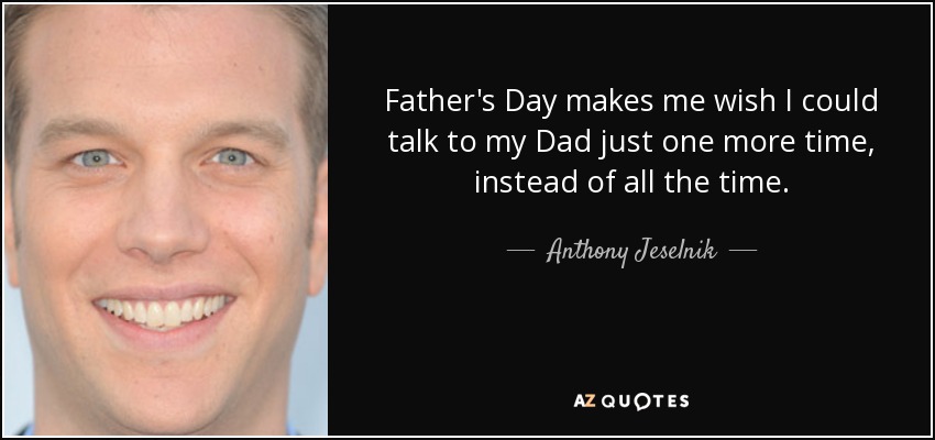 Father's Day makes me wish I could talk to my Dad just one more time, instead of all the time. - Anthony Jeselnik