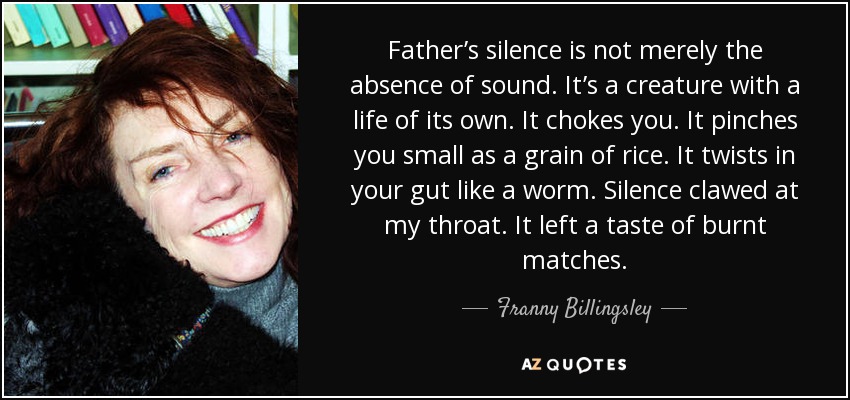 Father’s silence is not merely the absence of sound. It’s a creature with a life of its own. It chokes you. It pinches you small as a grain of rice. It twists in your gut like a worm. Silence clawed at my throat. It left a taste of burnt matches. - Franny Billingsley