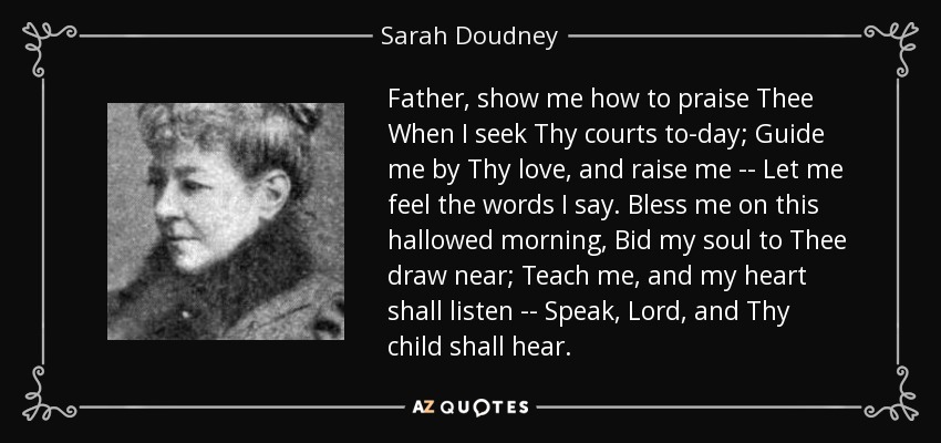 Father, show me how to praise Thee When I seek Thy courts to-day; Guide me by Thy love, and raise me -- Let me feel the words I say. Bless me on this hallowed morning, Bid my soul to Thee draw near; Teach me, and my heart shall listen -- Speak, Lord, and Thy child shall hear. - Sarah Doudney