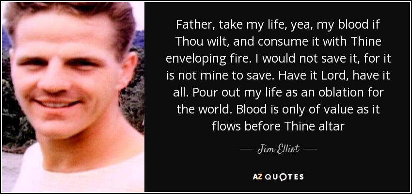 Father, take my life, yea, my blood if Thou wilt, and consume it with Thine enveloping fire. I would not save it, for it is not mine to save. Have it Lord, have it all. Pour out my life as an oblation for the world. Blood is only of value as it flows before Thine altar - Jim Elliot