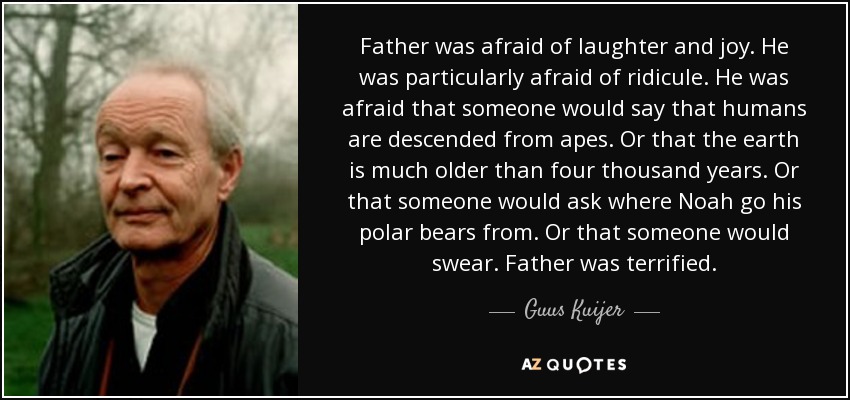 Father was afraid of laughter and joy. He was particularly afraid of ridicule. He was afraid that someone would say that humans are descended from apes. Or that the earth is much older than four thousand years. Or that someone would ask where Noah go his polar bears from. Or that someone would swear. Father was terrified. - Guus Kuijer